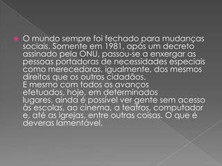O mundo sempre foi fechado para mudanças sociais. Somente em 1981, após um decreto assinado pela ONU, passou-se a enxergar as pessoas portadoras de necessidades especiais como merecedoras, igualmente, dos mesmos direitos que os outros cidadãos.E mesmo com todos os avanços efetuados, hoje, em determinados lugares, ainda é possível ver gente sem acesso às escolas, ao cinema, a teatros, computador e, até as igrejas, entre outras coisas. O que é deveras lamentável.