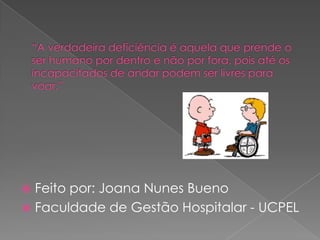 “A verdadeira deficiência é aquela que prende o ser humano por dentro e não por fora, pois até os incapacitados de andar podem ser livres para voar.”Feito por: Joana Nunes BuenoFaculdade de Gestão Hospitalar - UCPEL