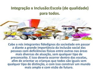 Integração x Inclusão:Escola (de qualidade)
                  para todos.




Cabe a nós integrantes fidedignos da sociedade em passar
   a diante a grande importância da inclusão social das
  pessoas com deficiências físicas entre outras nas áreas
     mais diversas de atuação, sem qualquer tipo de
  preconceito. E isso deveria ocorrer dentro das escolas,
  afim de orientar as crianças que todos são iguais sem
qualquer tipo de distinção, e com isso construir um mundo
            mais amplo e com visão de futuro.
 
