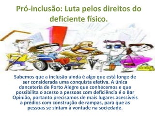Pró-inclusão: Luta pelos direitos do
          deficiente físico.




Sabemos que a inclusão ainda é algo que está longe de
    ser considerada uma conquista efetiva. A única
  danceteria de Porto Alegre que conhecemos e que
 possibilita o acesso a pessoas com deficiência é o Bar
Opinião, portanto precisamos de mais lugares acessíveis
   a prédios com construção de rampas, para que as
      pessoas se sintam à vontade na sociedade.
 