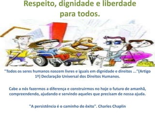 Respeito, dignidade e liberdade
                    para todos.




"Todos os seres humanos nascem livres e iguais em dignidade e direitos ..."(Artigo
                 1º) Declaração Universal dos Direitos Humanos.

  Cabe a nós fazermos a diferença e construirmos no hoje o futuro de amanhã,
  compreendendo, ajudando e servindo aqueles que precisam de nossa ajuda.

             "A persistência é o caminho do êxito". Charles Chaplin
 