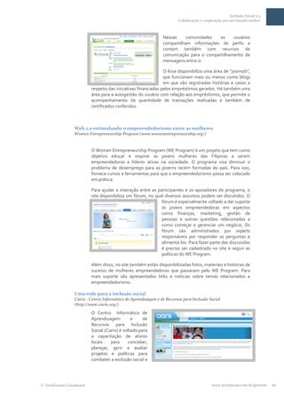 Inclusão Social 2.0
                                                                       Colaboração e cooperação por um mundo melhor



                                                               Nessas    comunidades    os    usuários
                                                               compartilham informações de perfis e
                                                               contam também com recursos de
                                                               comunicação para o compartilhamento de
                                                               mensagens entre si.

                                                               O Kiva disponibiliza uma área de “journals”,
                                                               que funcionam mais ou menos como blogs
                                                               em que são registradas histórias e casos a
                         respeito das iniciativas financiadas pelos empréstimos gerados. Há também uma
                         área para a autogestão do usuário com relação aos empréstimos, que permite o
                         acompanhamento da quantidade de transações realizadas e também de
                         certificados conferidos.



                Web 2.0 estimulando o empreendedorismo entre as mulheres
                Women Entrepreneurship Program (www.womenentrepreneurship.org/)


                         O Women Entrepreneurship Program (WE Program) é um projeto que tem como
                         objetivo educar e inspirar as jovens mulheres das Filipinas a serem
                         empreendedoras e líderes ativas na sociedade. O programa visa diminuir o
                         problema de desemprego para as joverns recém formadas do país. Para isso,
                         fornece cursos e ferramentas para que o empreendedorismo possa ser colocado
                         em prática.

                         Para ajudar a interação entre as participantes e os apoiadores do programa, o
                         site disponibiliza um fórum, no qual diversos assuntos podem ser discutidos. O
                                                            fórum é especialmente voltado a dar suporte
                                                            às jovens empreendedoras em aspectos
                                                            como finanças, marketing, gestão de
                                                            pessoas e outras questões relacionadas a
                                                            como começar e gerenciar um negócio. Os
                                                            fórum são administrados por experts
                                                            responsáveis por responder as perguntas e
                                                            alimentá-los. Para fazer parte das discussões
                                                            é preciso ser cadastrado no site e seguir as
                                                            políticas do WE Program.

                         Além disso, no site também estão disponibilizadas fotos, materiais e histórias de
                         sucesso de mulheres empreendedoras que passaram pelo WE Program. Para
                         mais suporte são apresentados links e notícias sobre temas relacionados a
                         empreendedorismo.

                Uma rede para a inclusão social
                Ciaris - Centro Informático de Aprendizagem e de Recursos para Inclusão Social
                (http://www.ciaris.org/)
                         O Centro Informático de
                         Aprendizagem          e     de
                         Recursos para Inclusão
                         Social (Ciaris) é voltado para
                         a capacitação de atores
                         locais     para      conceber,
                         planejar, gerir e avaliar
                         projetos e políticas para
                         combater a exclusão social e




TerraForum Consultores                                                                    www.terraforum.com.br/governo   10
 
