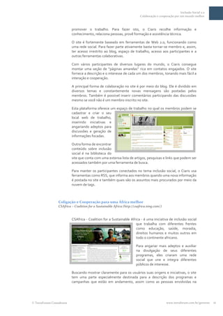 Inclusão Social 2.0
                                                                         Colaboração e cooperação por um mundo melhor



                         promover o trabalho. Para fazer isto, o Ciaris recolhe informação e
                         conhecimento, relaciona pessoas, provê formação e assistência técnica.

                         O site é fortemente baseado em ferramentas de Web 2.0, funcionando como
                         uma rede social. Para fazer parte ativamente basta tornar-se membro e, assim,
                         ter acesso irrestrito ao blog, espaço de trabalho, acesso aos participantes e a
                         outras ferramentas colaborativas.

                         Com vários participantes de diversos lugares do mundo, o Ciaris consegue
                         montar uma seção de “páginas amarelas” rica em contatos engajados. O site
                         fornece a descrição e o interesse de cada um dos membros, tonando mais fácil a
                         interação e cooperação.

                         A principal forma de colaboração no site é por meio do blog. Ele é dividido em
                         diversos temas e constantemente novas mensagens são postadas pelos
                         membros. Também é possível inserir comentários participando das discussões
                         mesmo se você não é um membro inscrito no site.

                         Esta plataforma oferece um espaço de trabalho no qual os membros podem se
                         cadastrar e criar o seu
                         local web de trabalho,
                         inserindo iniciativas e
                         angariando adeptos para
                         discussões e geração de
                         informações focadas.

                         Outra forma de encontrar
                         conteúdo sobre inclusão
                         social é na biblioteca do
                         site que conta com uma extensa lista de artigos, pesquisas e links que podem ser
                         acessados também por uma ferramenta de busca.

                         Para manter os participantes conectados no tema inclusão social, o Ciaris usa
                         ferramentas como RSS, que informa aos membros quando uma nova informação
                         é postada no site e também quais são os assuntos mais procurados por meio da
                         nuvem de tags.



                Coligação e Cooperação para uma África melhor
                CSAfrica – Coalition for a Sustainable Africa (http://csafrica.ning.com/)


                         CSAfrica - Coalition for a Sustainable Africa - é uma iniciativa de inclusão social
                                                                    que trabalha com diferentes frentes
                                                                    como educação, saúde, moradia,
                                                                    direitos humanos e muitos outros em
                                                                    todo o continente africano.

                                                                      Para angariar mais adeptos e auxiliar
                                                                      na divulgação de seus diferentes
                                                                      programas, eles criaram uma rede
                                                                      social que une e integra diferentes
                                                                      públicos de interesse.

                         Buscando mostrar claramente para os usuários suas origens e iniciativas, o site
                         tem uma parte especialmente destinada para a descrição dos programas e
                         campanhas que estão em andamento, assim como as pessoas envolvidas na




TerraForum Consultores                                                                      www.terraforum.com.br/governo   11
 