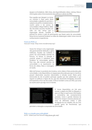 Inclusão Social 2.0
                                                                     Colaboração e cooperação por um mundo melhor



                         equipe e os fundadores. Além disso, são disponibilizados vídeos, notícias, fotos e
                         informações sobre o funcionamento das políticas e valores da ONG.

                         Para aqueles que desejam se tornar
                         um membro e fazer parte desta
                         comunidade a plataforma permite o
                         cadastro do perfil e imediatamente o
                         usuário passa a ter acesso às
                         comunidades e blogs CSAfrica. Neles
                         são discutidos assuntos focados em
                         cada um dos temas que a
                         organização aborda. Também é
                         possível ter acesso a rede de participantes que fazem parte da comunidade.
                         Dessa forma é possível fortalecer as redes de colaboração e obter meios troca de
                         conhecimento e experiências.

                Vozes na Web 2.0
                Voices for Umoja (http://www.voicesforumoja.org/)


                         Voices for Umoja é uma organização
                         não-governamental dedicada a gerar
                         melhorias, focadas nas mulheres e
                         jovens nas comunidades carentes de
                         Kimunu, no Kenya. A intenção é
                         conectar grupos e indivíduos para
                         fortalecer as comunidades globais.
                         Para isso, eles ensinam pessoas da
                         comunidade a se expressarem na
                         forma de vídeos, fotos e mensagens
                         em áudio.

                         Além de fornecer os produtos da iniciativa, como vídeos e fotos produzidos pela
                         comunidade, o site disponibiliza um espaço para discussão para que os membros
                         possam desenvolver assuntos relacionados à inclusão social. Nesta parte
                         estruturada do site só podem participar aqueles que são cadastrados e que
                         seguem as políticas e regras de uso, que são claramente divulgadas, buscando
                         entrosamento e foco nas discussões. O fórum também conta com RSS, que avisa
                         ao usuário assim que algo novo é inserido.



                                                                O Voices disponibiliza um link para
                                                                acessar a página da ONG no Myspace e
                                                                para um blog no qual novas informações
                                                                e comentários são constantemente
                                                                postados. Como o grande interesse da
                                                                Voices for Umoja é conectar pessoas por
                                                                meio de diferentes mídias e pela
                                                                divulgação do seu trabalho, ela usa uma
                                                                grande gama de ferramentas que
                         permitem a interação e a expressão da comunidade.



                Web 2.0 criando uma rede global
                GLTN – Global Land Tool Network (http://www.gltn.net/)




TerraForum Consultores                                                                  www.terraforum.com.br/governo   12
 