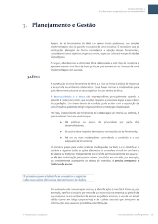 Inclusão Social 2.0
                                                                      Colaboração e cooperação por um mundo melhor




3. Planejamento e Gestão

                          Apesar de as ferramentas da Web 2.0 serem muito poderosas, sua simples
                          implementação não irá garantir o sucesso de uma iniciativa. É necessário que as
                          instituições planejem de forma consistente a adoção dessas ferramentas,
                          considerando seus objetivos organizacionais, aspectos culturais e especificidades
                          tecnológicas.

                          A seguir, abordaremos a dimensão ética relacionada a este tipo de iniciativa e
                          apresentaremos uma lista de boas práticas que aumentam as chances de uma
                          implementação com sucesso.

   3.1. ÉTICA

                          A construção de uma ferramenta de Web 2.0 não se limita à análise de objetivos
                          e ao convite ao ambiente colaborativo. Deve haver normas e moderadores para
                          que a ferramenta alcance os seus objetivos iniciais dentro da ética.

                          A transparência e a ética são imprescindíveis principalmente quando o
                          assunto é no terceiro setor, que envolve respeito a processos legais e para o bem
                          da população. Um breve desvio de conduta pode acabar com a reputação de
                          uma iniciativa, podendo atingir negativamente a instituição responsável.

                          Por isso, independente da ferramenta de colaboração ser interna ou externa, é
                          preciso deixar claro aos usuários que:

                                     Há políticas ou       avisos   de    privacidade     por    parte    dos
                                      desenvolvedores;

                                     O usuário deve respeitar termos (ou normas) de uso da ferramenta;

                                     Há um ou mais moderadores controlando o conteúdo e o uso
                                      adequado da ferramenta.

                          O primeiro passo para evitar práticas inadequadas na Web 2.0 é identificar o
                          usuário e registrar todas as ações efetuadas na atmosfera virtual em um banco
                          de dados ou histórico. Independente do nível de permissionamento do usuário -
                          se ele tem autorização para postar novos conteúdos em um wiki, por exemplo,
                          ou simplesmente acompanha os textos ali inseridos; é preciso armazenar o
                          histórico de acesso.



O primeiro passo é identificar o usuário e registrar
todas suas ações efetuadas em um banco de dados.


                          Em ambientes de comunicação interna, a identificação é mais fácil. Pode-se, por
                          exemplo, verificar o usuário por meio de sua matrícula na empresa ou pelo IP de
                          sua máquina. Já em ambientes de acesso ao público externo, o uso de um email
                          válido (como em blogs corporativos) e de cookies (recurso que armazena as
                          informações dos usuários) possibilita a identificação.



 TerraForum Consultores                                                                  www.terraforum.com.br/governo   15
 
