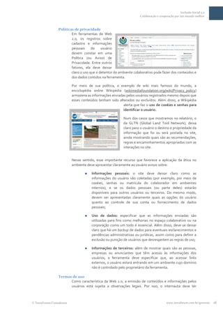 Inclusão Social 2.0
                                                                   Colaboração e cooperação por um mundo melhor



                Políticas de privacidade
                        Em ferramentas de Web
                        2.0, os registros sobre
                        cadastro e informações
                        pessoais     do    usuário
                        devem constar em uma
                        Política (ou Aviso) de
                        Privacidade. Entre outros
                        fatores, ela deve deixar
                        claro o uso que o detentor do ambiente colaborativo pode fazer dos conteúdos e
                        dos dados contidos na ferramenta.

                         Por meio de sua política, o exemplo de wiki mais famoso do mundo, a
                         enciclopédia online Wikipédia (wikimediafoundation.org/wiki/Privacy_policy)
                         armazena as informações enviadas pelos usuários registrados mesmo depois que
                         esses conteúdos tenham sido alterados ou excluídos. Além disso, a Wikipédia
                                                        alerta que faz o uso de cookies e senhas para
                                                        identificar o usuário.

                                                         Num dos casos que mostramos no relatório, o
                                                         da GLTN (Global Land Tool Network), deixa
                                                         claro para o usuário o destino e propriedade da
                                                         informação que foi ou será postada no site,
                                                         ainda mostrando quais são as recomendações,
                                                         regras e encaminhamentos apropriados com as
                                                         interações no site.


                         Nesse sentido, esse importante recurso que favorece a aplicação da ética no
                         ambiente deve apresentar claramente ao usuário avisos sobre:

                                    Informações pessoais: o site deve deixar claro como as
                                     informações do usuário são coletadas (por exemplo, por meio de
                                     cookies, senhas ou matrícula do colaborador em ambientes
                                     internos), e se os dados pessoais (ou parte deles) estarão
                                     disponíveis para outros usuários ou terceiros. Do mesmo modo,
                                     devem ser apresentadas claramente quais as opções do usuário
                                     quanto ao controle de sua conta ou fornecimento de dados
                                     pessoais;

                                    Uso de dados: especificar que as informações enviadas são
                                     utilizadas para fins como melhorias no espaço colaborativo ou na
                                     corporação como um todo é essencial. Além disso, deve-se deixar
                                     claro que há um backup de dados para eventuais esclarecimentos e
                                     pendências administrativas ou jurídicas, assim como para definir a
                                     exclusão ou punição de usuários que desrespeitem as regras de uso;

                                    Informações de terceiros: além de mostrar quais são as pessoas,
                                     empresas ou anunciantes que têm acesso às informações dos
                                     usuários, a ferramenta deve especificar que, ao acessar links
                                     externos, o usuário estará entrando em um ambiente cujo domínio
                                     não é controlado pelo proprietário da ferramenta.

                Termos de uso
                      Como característica da Web 2.0, a emissão de conteúdos e informações pelos
                      usuários está sujeita a observações legais. Por isso, o internauta deve ter



TerraForum Consultores                                                                www.terraforum.com.br/governo   16
 