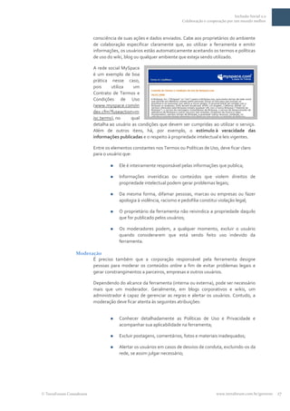 Inclusão Social 2.0
                                                                     Colaboração e cooperação por um mundo melhor



                         consciência de suas ações e dados enviados. Cabe aos proprietários do ambiente
                         de colaboração especificar claramente que, ao utilizar a ferramenta e emitir
                         informações, os usuários estão automaticamente aceitando os termos e políticas
                         de uso do wiki, blog ou qualquer ambiente que esteja sendo utilizado.

                         A rede social MySpace
                         é um exemplo de boa
                         prática nesse caso,
                         pois     utiliza   um
                         Contrato de Termos e
                         Condições de Uso
                         (www.myspace.com/in
                         dex.cfm?fuseaction=m
                         isc.terms), no    qual
                         detalha ao usuário as condições que devem ser cumpridas ao utilizar o serviço.
                         Além de outros itens, há, por exemplo, o estímulo à veracidade das
                         informações publicadas e o respeito à propriedade intelectual e leis vigentes.

                         Entre os elementos constantes nos Termos ou Políticas de Uso, deve ficar claro
                         para o usuário que:

                                    Ele é inteiramente responsável pelas informações que publica;

                                    Informações inverídicas ou conteúdos que violem direitos de
                                     propriedade intelectual podem gerar problemas legais;

                                    Da mesma forma, difamar pessoas, marcas ou empresas ou fazer
                                     apologia à violência, racismo e pedofilia constitui violação legal;

                                    O proprietário da ferramenta não reivindica a propriedade daquilo
                                     que for publicado pelos usuários;

                                    Os moderadores podem, a qualquer momento, excluir o usuário
                                     quando considerarem que está sendo feito uso indevido da
                                     ferramenta.

                Moderação
                      É preciso também que a corporação responsável pela ferramenta designe
                      pessoas para moderar os conteúdos online a fim de evitar problemas legais e
                      gerar constrangimentos a parceiros, empresas e outros usuários.

                         Dependendo do alcance da ferramenta (interna ou externa), pode ser necessário
                         mais que um moderador. Geralmente, em blogs corporativos e wikis, um
                         administrador é capaz de gerenciar as regras e alertar os usuários. Contudo, a
                         moderação deve ficar atenta às seguintes atribuições:


                                    Conhecer detalhadamente as Políticas de Uso e Privacidade e
                                     acompanhar sua aplicabilidade na ferramenta;

                                    Excluir postagens, comentários, fotos e materiais inadequados;

                                    Alertar os usuários em casos de desvios de conduta, excluindo-os da
                                     rede, se assim julgar necessário;




TerraForum Consultores                                                                  www.terraforum.com.br/governo   17
 