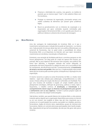 Inclusão Social 2.0
                                                                     Colaboração e cooperação por um mundo melhor



                                    Preservar a identidade dos usuários, mas garantir, na medida do
                                     possível, que os mesmos sejam “reais” e não cadastros falsos com
                                     fins duvidosos;

                                    Proteger os interesses da organização, priorizando sempre uma
                                     análise cuidadosa de elementos que possam gerar problemas
                                     legais;

                                    Reunir-se periodicamente com os diretores da corporação e os
                                     responsáveis por gerar conteúdos (quando contratados pela
                                     organização) à ferramenta de Web 2.0 em questão para discutir as
                                     políticas e destacar os deveres dos emissores da mensagem.



  3.2.     BOAS PRÁTICAS

                         Uma das vantagens da implementação de iniciativas Web 2.0 é que o
                         investimento necessário para a solução técnica pode ser baixíssimo – ou mesmo
                         zero. Cada provedor de serviços desse tipo tem uma política diferente para uso
                         comercial da ferramenta, mas no geral existe a possibilidade de utilizar
                         ferramentas Web 2.0 já disponíveis na Internet, sem que sejam necessários
                         investimentos em servidores, manutenção e infraestrutura.

                         Entretanto, essa sensação de facilidade pode levar a caminhos perigosos se não
                         houver planejamento. Um blog pode ser criado em apenas três minutos, por
                         exemplo. Mas se seus objetivos não estiverem bem traçados, seus públicos não
                         forem bem definidos, a linguagem utilizada não estiver adequada, as
                         atualizações não forem frequentes e a relação do autor com a sua audiência não
                         for transparente, ele dificilmente será lido. Consequentemente, o investimento
                         de tempo e recursos será perdido. Mais que isso, a implementação indiscrimada
                         deste tipo de iniciativa pode acarretar graves consequências à reputação de uma
                         organização.

                         O mesmo raciocínio se aplica às outras ferramentas da Web 2.0 citadas neste
                         relatório - sejam elas voltadas para colaboração, compartilhamento ou redes
                         sociais. O baixo esforço de criação não deve ser confundido com facilidade. Para
                         que uma iniciativa dê resultado é exigido um amplo trabalho prévio de
                         planejamento estratégico, definição de governança, políticas e metas. Após o
                         lançamento, o trabalho continua. A atualização, a manutenção e o
                         acompanhamento devem seguir as diretrizes do planejamento para garantir
                         o alinhamento com os seus objetivos. Também é preciso preparar ações de
                         contorno, caso estes não estejam sendo atingidos.

                         Vale lembrar, também, que quando falamos de iniciativas Web 2.0 não estamos
                         tratando apenas daquilo que a organização disponibiliza para acesso na Internet
                         ou em sua intranet. Isso engloba (e talvez seja até mais importante que a
                         iniciativa em si) a participação dos usuários, que podem ser cidadãos, parceiros,
                         fornecedores, órgãos do terceiro setor, especialistas, grupos de interesse e/ou
                         funcionários. Manter um controle sobre essas participações não é tarefa simples.
                         Mas, dependendo do tipo da funcionalidade, são elas que Irão gerar valor para a
                         iniciativa.




TerraForum Consultores                                                                  www.terraforum.com.br/governo   18
 