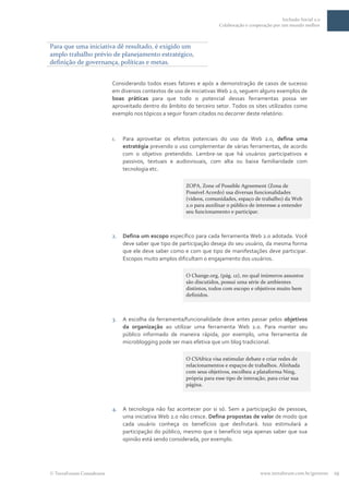 Inclusão Social 2.0
                                                                      Colaboração e cooperação por um mundo melhor



Para que uma iniciativa dê resultado, é exigido um
amplo trabalho prévio de planejamento estratégico,
definição de governança, políticas e metas.


                          Considerando todos esses fatores e após a demonstração de casos de sucesso
                          em diversos contextos de uso de iniciativas Web 2.0, seguem alguns exemplos de
                          boas práticas para que todo o potencial dessas ferramentas possa ser
                          aproveitado dentro do âmbito do terceiro setor. Todos os sites utilizados como
                          exemplo nos tópicos a seguir foram citados no decorrer deste relatório:



                          1.   Para aproveitar os efeitos potenciais do uso da Web 2.0, defina uma
                               estratégia prevendo o uso complementar de várias ferramentas, de acordo
                               com o objetivo pretendido. Lembre-se que há usuários participativos e
                               passivos, textuais e audiovisuais, com alta ou baixa familiaridade com
                               tecnologia etc.

                                                        ZOPA, Zone of Possible Agreement (Zona de
                                                        Possível Acordo) usa diversas funcionalidades
                                                        (vídeos, comunidades, espaço de trabalho) da Web
                                                        2.o para auxilixar o público de interesse a entender
                                                        seu funcionamento e participar.



                          2.   Defina um escopo específico para cada ferramenta Web 2.0 adotada. Você
                               deve saber que tipo de participação deseja do seu usuário, da mesma forma
                               que ele deve saber como e com que tipo de manifestações deve participar.
                               Escopos muito amplos dificultam o engajamento dos usuários.

                                                        O Change.org, (pág. 12), no qual inúmeros assuntos
                                                        são discutidos, possui uma série de ambientes
                                                        distintos, todos com escopo e objetivos muito bem
                                                        definidos.



                          3.   A escolha da ferramenta/funcionalidade deve antes passar pelos objetivos
                               da organização ao utilizar uma ferramenta Web 2.0. Para manter seu
                               público informado de maneira rápida, por exemplo, uma ferramenta de
                               microblogging pode ser mais efetiva que um blog tradicional.

                                                        O CSAfrica visa estimular debate e criar redes de
                                                        relacionamentos e espaços de trabalhos. Alinhada
                                                        com seus objetivos, escolheu a plataforma Ning,
                                                        própria para esse tipo de interação, para criar sua
                                                        página.



                          4.   A tecnologia não faz acontecer por si só. Sem a participação de pessoas,
                               uma iniciativa Web 2.0 não cresce. Defina propostas de valor de modo que
                               cada usuário conheça os benefícios que desfrutará. Isso estimulará a
                               participação do público, mesmo que o benefício seja apenas saber que sua
                               opinião está sendo considerada, por exemplo.




 TerraForum Consultores                                                                  www.terraforum.com.br/governo   19
 