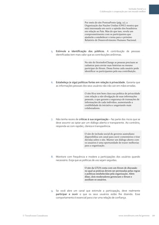 Inclusão Social 2.0
                                                                      Colaboração e cooperação por um mundo melhor




                                                        Por meio do site PontoaPonto (pág. 12), a
                                                        Organização das Nações Unidas (ONU) mostra que
                                                        está interessada em ouvir a opinião dos brasileiros
                                                        em relação ao País. Mas do que isso, revela um
                                                        comprometimento com os participantes que
                                                        ajudarão a estabelecer o tema para o próximo
                                                        Relatório de Desenvolvimento Humano Nacional.



                         5.   Estimule a identificação dos públicos. A contribuição de pessoas
                              identificadas tem mais valor que as contribuições anônimas.

                                                        No site do StoriesforChange as pessoas precisam se
                                                        cadastrar para enviar suas histórias ou mesmo
                                                        participar do fórum. Dessa forma cada usuário pode
                                                        identificar os participantes pela sua contribuição.



                         6.   Estabeleça (e siga) políticas fortes em relação à privacidade. Garanta que
                              as informações pessoais dos seus usuários não irão cair em mãos erradas.

                                                        O site Kiva tem bem clara sua política de privacidade
                                                        com relação a não divulgação de suas informações
                                                        pessoais, o que garante a segurança de transações de
                                                        informações de cada indivíduo, aumentando a
                                                        credibilidade da iniciativa e angariando mais
                                                        colaboradores.



                         7.   Não tenha receio de críticas à sua organização – faz parte dos riscos que se
                              deve assumir ao optar por um diálogo aberto e transparente. Ao contrário,
                              responda-as com rapidez, clareza e transparência.

                                                        O site de inclusão social do governo australiano
                                                        disponibiliza um canal para ouvir comentários e tirar
                                                        dúvidas sobre o site. Manter um diálogo aberto com
                                                        os usuários é uma oportunidade de trazer melhorias
                                                        para a organização.



                         8.   Monitore com frequência e modere a participações dos usuários quando
                              necessário. Exija que as políticas de uso sejam seguidas.

                                                        O site da GTLN conta com um fórum de discussão
                                                        no qual as práticas devem ser permeadas pelas regras
                                                        e políticas estabelecidas pela organização. Além
                                                        disso, dois moderadores gerenciam o fórum e
                                                        auxiliam os usuários.



                         9.   Se você abre um canal que estimule a participação, deve realmente
                              participar e ouvir o que os seus usuários estão lhe dizendo. Esse
                              comportamento é essencial para criar uma relação de confiança.




TerraForum Consultores                                                                   www.terraforum.com.br/governo   20
 