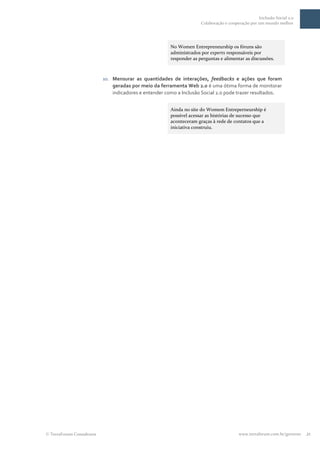 Inclusão Social 2.0
                                                                    Colaboração e cooperação por um mundo melhor




                                                      No Women Entrepreneurship os fóruns são
                                                      administrados por experts responsáveis por
                                                      responder as perguntas e alimentar as discussões.



                         10. Mensurar as quantidades de interações, feedbacks e ações que foram
                             geradas por meio da ferramenta Web 2.0 é uma ótima forma de monitorar
                             indicadores e entender como a Inclusão Social 2.0 pode trazer resultados.


                                                      Ainda no site do Womem Entreperneurship é
                                                      possível acessar as histórias de sucesso que
                                                      aconteceram graças à rede de contatos que a
                                                      iniciativa construiu.




TerraForum Consultores                                                                 www.terraforum.com.br/governo   21
 