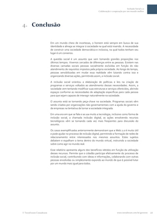 Inclusão Social 2.0
                                                                    Colaboração e cooperação por um mundo melhor




4. Conclusão

                         Em um mundo cheio de incertezas, o homem está sempre em busca de sua
                         identidade e almeja se integrar à sociedade na qual está inserido. A necessidade
                         de construir uma sociedade democrática e inclusiva, na qual todos tenham seu
                         lugar é um consenso.

                         A questão social é um assunto que vem tomando grandes proporções nos
                         últimos tempos. Vivemos cercados de diferenças entre as pessoas. Existem nas
                         diversas camadas sociais pessoas socialmente excluídas em função do não
                         atendimento de requisitos impostos pela própria sociedade. Ao longo do tempo,
                         pessoas sensibilizadas em mudar essa realidade vêm lutando contra isso e
                         organizando diversas ações, permitindo assim, a inclusão social.

                         A inclusão social orientou a elaboração de políticas e leis na criação de
                         programas e serviços voltados ao atendimento dessas necessidades. Assim, a
                         sociedade vem tentando modificar suas estruturas e serviços oferecidos, abrindo
                         espaços conforme as necessidades de adaptação específicas para cada pessoa
                         para que sejam capazes de interagir naturalmente na sociedade.

                         O assunto está se tornando peça-chave na sociedade. Programas sociais vêm
                         sendo criados por organizações não-governamentais com a ajuda do governo e
                         de empresas na tentativa de tornar a sociedade integrada.

                         Em uma era em que se fala e se usa muito a tecnologia, inclusive como forma de
                         inclusão social, a chamada inclusão digital, as ações envolvendo recursos
                         tecnológicos vêm se tornando cada vez mais freqüentes para discussão do
                         assunto.

                         Os casos exemplificados anteriormente demonstram que a Web 2.0 é muito útil
                         e pode ajudar no processo de inclusão digital, permitindo a formação de redes de
                         relacionamento entre interessados nos mesmos assuntos. Estes sujeitos
                         debatem e espalham o tema dentro do mundo virtual, instruindo a sociedade
                         sobre como agir no mundo real.

                         Esse relatório apresenta alguns dos benefícios obtidos em função da utilização
                         desses recursos. Permite que o cidadão participe efetivamente do processo de
                         inclusão social, contribuindo com ideias e informações, colaborando com outras
                         pessoas envolvidas ou simplesmente expondo ao mundo de que é possível lutar
                         por um mundo mais igual para todos.




TerraForum Consultores                                                                 www.terraforum.com.br/governo   22
 
