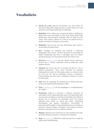 Inclusão Social 2.0
                                                            Colaboração e cooperação por um mundo melhor




  Vocabulário

                            Alertas de e-mail: algumas ferramentas, tais como fóruns de
                             discussão e blogs, dão a opção para que o usuário receba um e-mail
                             avisando-o sobre alguma alteração ou atualização.

                            Blogosfera: termo coletivo que compreende todos os weblogs (ou
                             blogs) como uma comunidade ou rede social. Muitos blogs estão
                             densamente interconectados; blogueiros lêem os blogs uns dos
                             outros, criam enlaces, referem-se a eles na sua própria escrita, e
                             postam comentários nos blogs uns dos outros.

                            Bookmarks: links de sites que são selecionados pelo usuário e
                             armazenados em alguma base.

                            Buzz: estratégia de marketing que estimula a tradicional
                             propaganda “boca-a-boca”. Tenta se aproveitar da capacidade da
                             rápida multiplicação para levar a mensagem para um número
                             grande de pessoas, sem necessariamente ter de investir muito.

                            Del.icio.us (delicious.com): site que oferece serviço online que
                             permite que o usuário cadastrado adicione bookmarks sobre
                             qualquer assunto.

                            Enterprise 2.0: termo que une os conceitos da Web 2.0 com as
                             práticas empresariais. Serve como descrição de empresas
                             interessadas em prover as informações exatas no momento certo
                             por meio de uma rede de aplicações, serviços e dispositivos
                             interconectados que maximizam a inteligência coletiva e o acesso
                             às informações.

                            Feed: listas de atualização de conteúdo de um determinado site,
                             escritos com especificações baseadas em XML.

                            Flickr (www.flickr.com): site de hospedagem e compartilhamento
                             de imagens.

                            Governança: refere-se a processos e sistemas, estruturas de
                             autoridade e até de colaboração pelos quais uma organização aloca
                             seus recursos e coordena ou controla suas atividades. Seu objetivo é
                             garantir que os indivíduos da corporação atuem de maneira
                             adequada para atingir as metas das partes interessadas
                             (empregados, alta gestão, investidores, comunidade). A
                             governança define papéis e responsabilidades para os envolvidos no
                             processo, incluindo direção, articulação, comunicação, processos
                             decisórios, alocação de recursos, políticas e práticas.

                            Mashups: aplicativo que compila dois ou mais conteúdos para web,
                             de fontes diferentes, criando um conteúdo final integrado.

                            Ning (www.ning.com): plataforma online que permite a criação de
                             redes sociais individualizadas.



TerraForum Consultores                                                         www.terraforum.com.br/governo   23
 