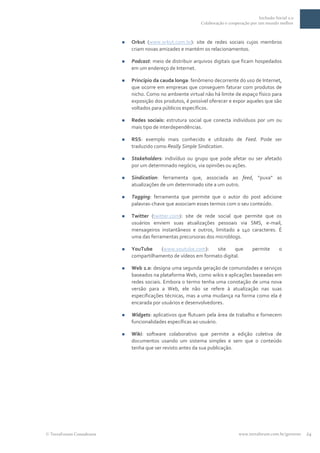Inclusão Social 2.0
                                                           Colaboração e cooperação por um mundo melhor



                            Orkut (www.orkut.com.br): site de redes sociais cujos membros
                             criam novas amizades e mantém os relacionamentos.

                            Podcast: meio de distribuir arquivos digitais que ficam hospedados
                             em um endereço de Internet.

                            Princípio da cauda longa: fenômeno decorrente do uso de Internet,
                             que ocorre em empresas que conseguem faturar com produtos de
                             nicho. Como no ambiente virtual não há limite de espaço físico para
                             exposição dos produtos, é possível oferecer e expor aqueles que são
                             voltados para públicos específicos.

                            Redes sociais: estrutura social que conecta indivíduos por um ou
                             mais tipo de interdependências.

                            RSS: exemplo mais conhecido e utilizado de Feed. Pode ser
                             traduzido como Really Simple Sindication.

                            Stakeholders: indivíduo ou grupo que pode afetar ou ser afetado
                             por um determinado negócio, via opiniões ou ações.

                            Sindication: ferramenta que, associada ao feed, “puxa” as
                             atualizações de um determinado site a um outro.

                            Tagging: ferramenta que permite que o autor do post adicione
                             palavras-chave que associam esses termos com o seu conteúdo.

                            Twitter (twitter.com): site de rede social que permite que os
                             usuários enviem suas atualizações pessoais via SMS, e-mail,
                             mensageiros instantâneos e outros, limitado a 140 caracteres. É
                             uma das ferramentas precursoras dos microblogs.

                            YouTube     (www.youtube.com):     site     que         permite       o
                             compartilhamento de vídeos em formato digital.

                            Web 2.0: designa uma segunda geração de comunidades e serviços
                             baseados na plataforma Web, como wikis e aplicações baseadas em
                             redes sociais. Embora o termo tenha uma conotação de uma nova
                             versão para a Web, ele não se refere à atualização nas suas
                             especificações técnicas, mas a uma mudança na forma como ela é
                             encarada por usuários e desenvolvedores.

                            Widgets: aplicativos que flutuam pela área de trabalho e fornecem
                             funcionalidades específicas ao usuário.

                            Wiki: software colaborativo que permite a edição coletiva de
                             documentos usando um sistema simples e sem que o conteúdo
                             tenha que ser revisto antes da sua publicação.




TerraForum Consultores                                                        www.terraforum.com.br/governo   24
 