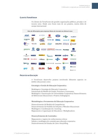 Inclusão Social 2.0
                                                                 Colaboração e cooperação por um mundo melhor




      CLIENTES TERRAFORUM

                         Os clientes da TerraForum são grandes organizações públicas, privadas e do
                         terceiro setor. Desde 2002 foram mais de 200 projetos, muitos deles de
                         escopo internacional.




      PROJETOS NA EDUCAÇÃO

                         A TerraForum desenvolve projetos envolvendo diferentes aspectos no
                         âmbito educacional, como:

                         Estratégia e Gestão de Educação Corporativa:

                         Modelagem e Estratégia de Educação Corporativa
                         Estruturação de Modelo de Gestão, Processos e Governança
                         Modelagem e Estruturação de Universidades Corporativas Desenvolvimento
                         de Referenciais Educacionais e Projetos Andragógicos


                         Metodologias e Ferramentas de Educação Corporativa:
                         Desenvolvimento de Modelo de Competências
                         Desenvolvimento de Portfólio de Soluções e Métodos Educacionais
                         Modelagem e Coordenação de e-Learning
                         Mapeamento e Capacitação de Educadores / Multiplicadores


                         Desenvolvimento de Conteúdos:
                         Mapeamento e registro de conhecimentos críticos
                         Seleção e modelagem de conteúdo para educação corporativa
                         Desenvolvimento de Estudos de Caso e Storytelling




TerraForum Consultores                                                              www.terraforum.com.br/governo   27
 