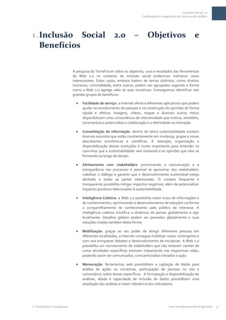 Inclusão Social 2.0
                                                                    Colaboração e cooperação por um mundo melhor




1. Inclusão Social                                 2.0          –       Objetivos                         e
   Benefícios

                         A pesquisa da TerraForum sobre os objetivos, usos e resultados das ferramentas
                         da Web 2.0 no contexto da inclusão social evidenciou inúmeros casos
                         interessantes. Estes casos, embora tratem de temas distintos, como direitos
                         humanos, criminalidade, entre outros, podem ser agrupados segundo a forma
                         como a Web 2.0 agrega valor às suas iniciativas. Conseguimos identificar seis
                         grandes grupos de benefícios:

                               Facilidade de serviço: a Internet oferece diferentes aplicativos que podem
                               ajudar no envolvimento de pessoas e na construção de opiniões de forma
                               rápida e efetiva. Imagens, vídeos, mapas e diversos outros meios
                               disponibilizam uma conveniência de interatividade que motiva, entretém,
                               conscientiza e potencializa a colaboração e a efetividade na interação.

                               Consolidação de informação: dentro do tema sustentabilidade existem
                               diversos assuntos que estão constantemente em mudança, graças a novas
                               descobertas econômicas e científicas. A retenção, organização e
                               disponibilização destas evoluções é muito importante para entender os
                               caminhos que a sustentabilidade vem tomando e as opiniões que vêm se
                               formando ao longo do tempo.

                               Alinhamento com stakeholders: promovendo a comunicação e a
                               transparência nos processos é possível se aproximar dos stakeholders,
                               viabilizar o diálogo e garantir que o desenvolvimento sustentável esteja
                               alinhado a todas as partes interessadas. O contato frequente e
                               transparente possibilita mitigar impactos negativos, além de potencializar
                               impactos positivos relacionados à sustentabilidade.

                               Inteligência Coletiva: a Web 2.0 possibilita maior troca de informações e
                               de conhecimentos, aprimorando o desenvolvimento de soluções conforme
                               o compartilhamento de conhecimento pelo público de interesse. A
                               inteligência coletiva modifica a dinâmica de pensar globalmente e agir
                               localmente. Desafios globais podem ser pensados globalmente e suas
                               soluções criadas também desta forma.

                               Mobilização: graças ao seu poder de atingir diferentes pessoas em
                               diferentes localidades, a Internet consegue mobilizar maior contingente e
                               com isso enriquecer debates e desenvolvimento de iniciativas. A Web 2.0
                               possibilita um recrutamento de stakeholders que não estavam cientes de
                               como atividades específicas estavam impactando nas respectivas vidas,
                               podendo assim ser comunicados, conscientizados e levados à ação.

                               Mensuração: ferramentas web possibilitam a captação de dados para
                               análise de ações ou iniciativas, participação de pessoas no site e
                               comentários sobre temas específicos. A formatação e disponibilização de
                               análises, aliada à capacidade de inclusão de dados possibilitam uma
                               ampliação das análises e maior relevância dos indicadores.




TerraForum Consultores                                                                 www.terraforum.com.br/governo   4
 