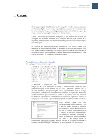 Inclusão Social 2.0
                                                                     Colaboração e cooperação por um mundo melhor




2.   Casos

                          Uma das principais dificuldades encontradas pelos ativistas preocupados com
                          melhores condições sociais para a população mais carente de recursos sempre
                          foi conseguir juntar forças, reunindo pessoas com os mesmos interesses para que
                          os seus pensamentos e ações tivessem um alcance maior.

                          A Web 2.0 favoreceu grandemente este grupo, já que permite que as ideias que
                          emergem da sociedade recebam mais atenção. Aqueles que clamam e se
                          importam já não precisam ficar dependentes de ações dos seus governantes para
                          buscar soluções.

                          As organizações não-governamentais passaram a tirar proveito dessa nova
                          realidade, se valendo da diversidade da rede e do alcance que ela pode ter. Com
                          isso, estão conseguindo aumentar o número de membros e de contribuições, de
                          forma a garantir a sua atuação na sociedade. Exemplos disso são a OLPC (One
                          Laptop per Child) e a Change.org, detalhadas abaixo.



                 Potencializando a Luta pela educação
                 One Laptop per Child (www.laptop.org)
                          A OLPC é uma entidade sem fins
                          lucrativos que luta para educar
                          adequadamente as crianças dos
                          países emergentes. Ela tem como
                          objetivo proporcionar a essas
                          crianças novas oportunidades para
                          explorar,   experimentar   e   se
                          expressar.

                          A entidade é responsável pela
                          criação do XO (The Children's Machine) - anteriormente conhecido pelos
                          codinomes Laptop de 100 dólares, 2B1, ou ainda Laptop das Crianças. Trata-se
                          de uma ferramenta de aprendizagem criada expressamente para as crianças
                          mais pobres, vivendo nos ambientes mais remotos. O laptop foi desenhado
                          colaborativamente por especialistas tanto da academia como da indústria,
                          trazendo um extraordinário talento e muitas décadas de experiência coletiva de
                          campo para cada um dos aspectos deste projeto humanitário sem fins lucrativos.

                                                                 Esse projeto conta com duas
                                                                 ferramentas de colaboração wiki. Uma
                                                                 é voltada para a divulgação da OLPC
                                                                 em diferentes países (wiki.laptop.org),
                                                                 na qual os usuários ajudam a instituição
                                                                 a traduzir o conteúdo disponível para
                                                                 os diferentes idiomas existentes. A
                                                                 outra é voltada ao acompanhamento
                                                                 de bugs e ao código fonte do
                          computador (dev.laptop.org/wiki). Ambas utilizam a inteligência coletiva da
                          comunidade de usuários para aperfeiçoar os serviços oferecidos pelo sistema.




 TerraForum Consultores                                                                 www.terraforum.com.br/governo   6
 