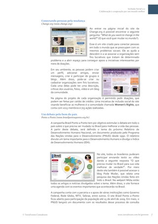 Inclusão Social 2.0
                                                                         Colaboração e cooperação por um mundo melhor



                Conectando pessoas pela mudança
                Change.org (www.change.org)
                                                               Ao entrar na página inicial do site da
                                                               Change.org é possível encontrar a seguinte
                                                               pergunta: “What do you want to change in the
                                                               world?” (O que você quer mudar no mundo?).

                                                          Esse é um site criado para conectar pessoas
                                                          em todo o mundo que se preocupam com os
                                                          mesmos problemas sociais. Ele as ajuda a
                                                          descobrir e a se associar a organizações sem
                                                          fins lucrativos que tratam de determinado
                         problema e a abrir espaço para conseguir apoio a iniciativas interessantes por
                         meio de doações.

                         Em seu ambiente, as pessoas podem criar
                         um perfil, adicionar amigos, enviar
                         mensagens, criar e participar de grupos e
                         blogs. Além disso, pode-se criar ou
                         cadastrar organizações sem fins lucrativos.
                         Cada uma delas pode ter uma descrição,
                         críticas dos usuários, fotos, vídeo e um blog
                         da comunidade.

                         Na página do projeto de cada organização é permitido pedir doações, que
                         podem ser feitas por cartão de crédito. Uma iniciativa de inclusão social do site
                         visando beneficiar as mulheres é a comunidade chamada Women’s Rights, que
                         conta com 1015 membros e 705 ações realizadas.

                Um debate pelo bem do país
                Ponto a Ponto (www.brasilpontoaponto.org.br)

                         A campanha Brasil Ponto a Ponto tem por objetivo estimular o debate em todo o
                         país sobre o que precisa ser mudado no Brasil para melhorar a vida das pessoas.
                         A partir deste debate, será definido o tema do próximo Relatório de
                         Desenvolvimento Humano Nacional, um documento produzido pelo Programa
                         das Nações Unidas para o Desenvolvimento (PNUD) desde 1990. O relatório
                         discute um tema importante para o Desenvolvimento Humano e divulga o Índice
                         de Desenvolvimento Humano (IDH).



                                                                   No site, todos os brasileiros puderam
                                                                   participar enviando texto ou vídeo
                                                                   dando a seguinte resposta “O que
                                                                   precisa mudar no Brasil para sua vida
                                                                   melhorar de verdade?”. Por meio
                                                                   deste site também é possível acessar o
                                                                   blog Pode Mudar, que relata uma
                                                                   pesquisa das Nações Unidas feita em
                                                                   todo o Brasil. Na webpart Mídia estão
                         todos os artigos e notícias divulgados sobre o tema. Além disso, o site fornece
                         uma agenda com os eventos importantes que acontecerão no Brasil.

                         A campanha conta com a parceria e o apoio de várias instituições como Governo
                         Federal, Rede Globo, MTV, Sebrae, entre outros. O site Brasil Ponto a Ponto
                         ficou aberto para participação da população até 15 de abril de 2009. Em maio, o
                         PNUD lançará um documento com os resultados desse processo de consulta



TerraForum Consultores                                                                      www.terraforum.com.br/governo   7
 