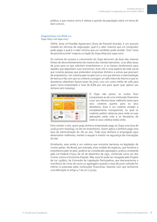 Inclusão Social 2.0
                                                                    Colaboração e cooperação por um mundo melhor



                         pública, o que mostra como é valiosa a opinião da população sobre um tema de
                         bem comum.



                Empréstimo via Web 2.0
                Zopa (http://uk.zopa.com)

                         ZOPA, Zone of Possible Agreement (Zona de Possível Acordo), é um assunto
                         tratado em técnicas de negociação: qual é o valor máximo que um comprador
                         pode pagar e qual é o valor mínimo que um vendedor pode receber. Esta “zona
                         de possível acordo” inspirou a criação do Zopa (http://uk.zopa.com).

                         Os motivos de sucesso e crescimento do Zopa decorrem de duas das maiores
                         fontes de descontentamento da maioria dos clientes bancários: 1) as altas taxas
                         de juros para os que solicitam empréstimos e 2) os baixos rendimentos para
                         aqueles que depositam suas economias. Esse site é uma espécie de rede social
                         que conecta pessoas que pretendem emprestar dinheiro a outras que precisam
                         de empréstimo. Um sistema peer-to-peer (um a um) que elimina a intermediação
                         de bancos e faz com que os credores consigam um alto índice de retorno e que os
                         devedores obtenham baixas taxas de juros, com um custo médio de 10% para
                         quem toma emprestado e taxa de 8,6% por ano para quem quer aplicar seu
                         dinheiro (em maio/09).

                                                           O Zopa não possui os custos fixos
                                                           comparáveis ao de uma instituição financeira
                                                           e por isso oferece taxas melhores tanto para
                                                           seus credores quanto para os seus
                                                           devedores. Esse é um sistema simples e
                                                           completamente transparente, no qual os
                                                           credores podem observar para onde as suas
                                                           aplicações estão indo e os devedores de
                                                           onde os seus créditos estão vindo.

                         Para manter o site, quem pega dinheiro emprestado paga ao Zopa uma taxa de
                         £118,50 (em maio/09), no ato do empréstimo. Quem aplica o dinheiro paga uma
                         taxa de administração de 1% ao ano. Todo esse dinheiro é empregado para
                         desenvolver melhorias, manter a equipe e investir na segurança das transações
                         do site.

                         Entretanto, esse ainda é um sistema que encontra barreiras na legislação de
                         muitos países. No Brasil, por exemplo, esse modelo de negócios, que fomenta o
                         empréstimo peer-to-peer, poderia ser considerado agiotagem, prática combatida
                         pela Lei Federal nº1521 de 26 de dezembro de 1951, conhecida como Lei dos
                         Crimes contra a Economia Popular. Mas essa lei pode ser revogada pelo Projeto
                         de Lei 2328/07, da Comissão de Legislação Participativa, que descaracteriza a
                         ocorrência de crime de usura ou agiotagem quando a taxa de juros cobrada for
                         inferior à praticada pelas instituições financeiras, fazendo com que tenhamos
                         uma alteração no artigo 4.º da Lei 1.521/51.




TerraForum Consultores                                                                 www.terraforum.com.br/governo   8
 