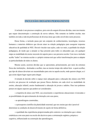 INCLUSÃO: DESAFIO PERMANENTE


       A inclusão é um processo complexo, pois com ela surgem diversas dúvidas, num movimento
que requer desconstrução e construção de novos saberes. Não somente no âmbito escolar, mas
também em toda a rede de profissionais de diversas áreas que estão envolvidos neste processo.

       Dessa forma, a inclusão passa por um conjunto de conhecimentos, tecnologias, recursos
humanos e materiais didáticos que devem atuar na relação pedagógica para assegurar respostas
educativas de qualidade às NEE. Deverá vincular suas ações, cada vez mais, a qualidade da relação
pedagógica, de modo que a atenção se faça presente para todos os educandos que, em qualquer
etapa ou modalidade de ensino necessite de suporte para o seu percurso escolar. Com isso a inclusão
acolhe “todos” no sistema escolar e o próprio sistema terá que sofrer transformações para se adaptar
as particularidades de todos os alunos.

       Mesmo assim, ocorrem dúvidas que se apresentam, primeiramente, por meio da estrutura
física das instituições, destinadas a acolher, mas ao mesmo tempo não sabem bem a quem acolher,
que tipo de alunos deveriam ser encaminhados para esta ou aquela escola, onde querem chegar, se é
que existe algum lugar seguro para chegar.

       A tomada de decisão sobre o espaço mais adequado para a educação dos alunos com NEE
envolve um processo de avaliação que possui fluxos distintos em cada nível ou modalidade de
ensino, educação infantil, ensino fundamental e educação de jovens e adultos. Para isso podemos
pensar em alguns aspectos que podem ser considerados:

       - a trajetória do aluno com NEE, seu crescimento e experiências educacionais vivenciadas e
as possibilidades de aproveitamento da interação com seus pares;

       - as aprendizagens construídas;

       - o pressuposto científico da plasticidade neuronal, que nos ensina que não é possível
determinar as condições de desenvolvimento do sujeito de forma definitiva;

       - a qualidade das experiências proporcionadas pelo contexto e as interações que o aluno
estabeleceu com seus pares na escola são decisivos para a estruturação orgânica, psíquica e
cognitiva, influenciando na construção das aprendizagens.
 