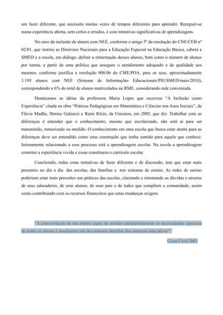 um fazer diferente, que necessita muitas vezes de tempos diferentes para aprender. Reerguer-se
numa experiência aberta, sem certos e errados, e com tentativas significativas de aprendizagens.

       No caso da inclusão de alunos com NEE, conforme o artigo 5º da resolução do CNE/CEB nº
02/01, que institui as Diretrizes Nacionais para a Educação Especial na Educação Básica, caberá a
SMED e a escola, em diálogo, definir a enturmação desses alunos, bem como o número de alunos
por turma, a partir de uma política que assegure o atendimento adequado e de qualidade aos
mesmos, conforme justifica a resolução 008/06 do CME/POA, para os seus, aproximadamente
3.195 alunos com NEE (Sistema de Informações Educacionais/PIE/SMED/maio/2010),
correspondendo a 6% do total de alunos matriculados na RME, considerando rede conveniada.

       Destacamos as idéias da professora Maria Lopes que escreveu “A Inclusão como
Experiência” citada na obra “Práticas Pedagógicas em Matemática e Ciências nos Anos Iniciais”, de
Flávia Madhe, Denise Galeazzi e Remi Klein, da Unisinos, em 2005, que diz: Trabalhar com as
diferenças é entender que o conhecimento, mesmo que escolarizado, não está aí para ser
transmitido, mmorizado ou medido. O conhecimento em uma escola que busca estar atente para as
diferenças deve ser entendido como uma construção que tenha sentido para aquele que conhece.
Intimamente relacionado a esse processo está a aprendizagem escolar. Na escola a aprendizagem
constitui a experiência vivida e essas constituem o currículo escolar.

       Concluindo, todas estas tentativas de fazer diferente e de discussão, tem que estar mais
presentes no dia a dia das escolas, das famílias e nos sistemas de ensino. As redes de ensino
poderiam estar mais presentes nas práticas das escolas, clareando e retomando as dúvidas e anseios
de seus educadores, de seus alunos, de seus pais e de todos que compõem a comunidade, assim
como contribuindo com os recursos financeiros que estas mudanças exigem.




       “A concretização de um ensino capaz de atender satisfatoriamente às necessidades especiais
de todos os alunos é atualmente um dos maiores desafios dos sistemas educativos”.

                                                                                 César Cool/2003
 