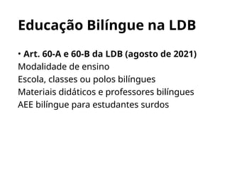 Educação Bilíngue na LDB
• Art. 60-A e 60-B da LDB (agosto de 2021)
Modalidade de ensino
Escola, classes ou polos bilíngues
Materiais didáticos e professores bilíngues
AEE bilíngue para estudantes surdos
 
