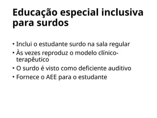 Educação especial inclusiva
para surdos
• Inclui o estudante surdo na sala regular
• Às vezes reproduz o modelo clínico-
terapêutico
• O surdo é visto como deficiente auditivo
• Fornece o AEE para o estudante
 