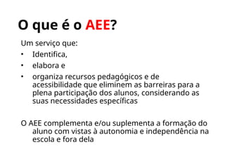 O que é o AEE?
Um serviço que:
• Identifica,
• elabora e
• organiza recursos pedagógicos e de
acessibilidade que eliminem as barreiras para a
plena participação dos alunos, considerando as
suas necessidades específicas
O AEE complementa e/ou suplementa a formação do
aluno com vistas à autonomia e independência na
escola e fora dela
 