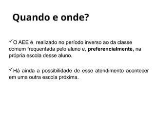 O AEE é realizado no período inverso ao da classe
comum frequentada pelo aluno e, preferencialmente, na
própria escola desse aluno.
Há ainda a possibilidade de esse atendimento acontecer
em uma outra escola próxima.
Quando e onde?
 