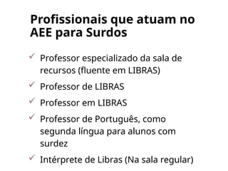 Profissionais que atuam no
AEE para Surdos
 Professor especializado da sala de
recursos (fluente em LIBRAS)
 Professor de LIBRAS
 Professor em LIBRAS
 Professor de Português, como
segunda língua para alunos com
surdez
 Intérprete de Libras (Na sala regular)
 