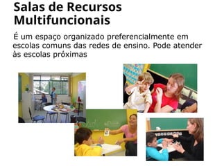 É um espaço organizado preferencialmente em
escolas comuns das redes de ensino. Pode atender
às escolas próximas
Salas de Recursos
Multifuncionais
 