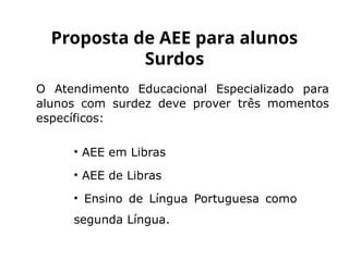 O Atendimento Educacional Especializado para
alunos com surdez deve prover três momentos
específicos:
Proposta de AEE para alunos
Surdos
• AEE em Libras
• AEE de Libras
• Ensino de Língua Portuguesa como
segunda Língua.
 