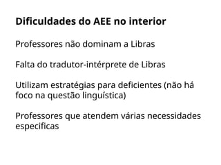 Dificuldades do AEE no interior
Professores não dominam a Libras
Falta do tradutor-intérprete de Libras
Utilizam estratégias para deficientes (não há
foco na questão linguística)
Professores que atendem várias necessidades
especificas
 