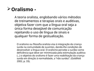 Oralismo -
O oralismo ou filosofia oralista visa à integração da criança
surda na comunidade de ouvintes, dando-lhe condições de
desenvolver a língua oral. O oralismo percebe a surdez como
deficiência que deve ser minimizada pela estimulação auditiva
(...) o objetivo do oralismo é fazer uma reabilitação da criança
surda em direção à normalidade, a “não surdez”. (Goldfeld
2002, p. 33).
A teoria oralista, englobando vários métodos
de treinamentos e terapias orais e auditivas,
objetiva fazer com que a língua oral seja a
única forma desejável de comunicação
rejeitando o uso de língua de sinais e
qualquer forma de gestualização.
 