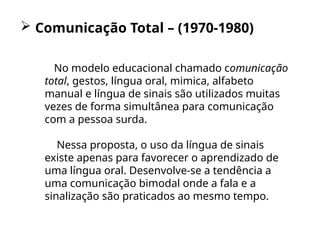  Comunicação Total – (1970-1980)
No modelo educacional chamado comunicação
total, gestos, língua oral, mimica, alfabeto
manual e língua de sinais são utilizados muitas
vezes de forma simultânea para comunicação
com a pessoa surda.
Nessa proposta, o uso da língua de sinais
existe apenas para favorecer o aprendizado de
uma língua oral. Desenvolve-se a tendência a
uma comunicação bimodal onde a fala e a
sinalização são praticados ao mesmo tempo.
 