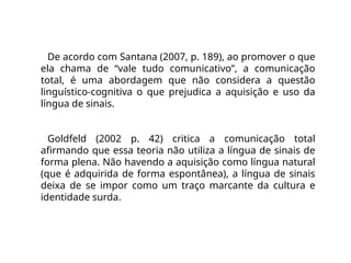 De acordo com Santana (2007, p. 189), ao promover o que
ela chama de “vale tudo comunicativo”, a comunicação
total, é uma abordagem que não considera a questão
linguístico-cognitiva o que prejudica a aquisição e uso da
língua de sinais.
Goldfeld (2002 p. 42) critica a comunicação total
afirmando que essa teoria não utiliza a língua de sinais de
forma plena. Não havendo a aquisição como língua natural
(que é adquirida de forma espontânea), a língua de sinais
deixa de se impor como um traço marcante da cultura e
identidade surda.
 