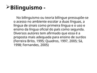 Bilinguismo -
No bilinguismo ou teoria bilíngue pressupõe-se
o acesso no ambiente escolar a duas línguas, a
língua de sinais como primeira língua e o uso e
ensino da língua oficial do país como segunda.
Diversos autores tem afirmado que essa é a
proposta mais adequada para ensino de surdos
(Ferreira Brito, 1995; Quadros, 1997, 2005; Sá,
1998; Fernandes, 2005)
 