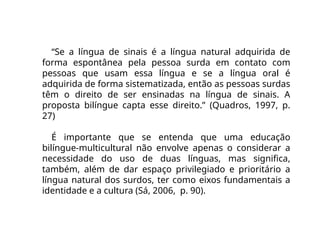 “Se a língua de sinais é a língua natural adquirida de
forma espontânea pela pessoa surda em contato com
pessoas que usam essa língua e se a língua oral é
adquirida de forma sistematizada, então as pessoas surdas
têm o direito de ser ensinadas na língua de sinais. A
proposta bilíngue capta esse direito.” (Quadros, 1997, p.
27)
É importante que se entenda que uma educação
bilíngue-multicultural não envolve apenas o considerar a
necessidade do uso de duas línguas, mas significa,
também, além de dar espaço privilegiado e prioritário a
língua natural dos surdos, ter como eixos fundamentais a
identidade e a cultura (Sá, 2006, p. 90).
 