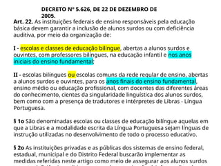 Art. 22. As instituições federais de ensino responsáveis pela educação
básica devem garantir a inclusão de alunos surdos ou com deficiência
auditiva, por meio da organização de:
I - escolas e classes de educação bilíngue, abertas a alunos surdos e
ouvintes, com professores bilíngues, na educação infantil e nos anos
iniciais do ensino fundamental;
II - escolas bilíngues ou escolas comuns da rede regular de ensino, abertas
a alunos surdos e ouvintes, para os anos finais do ensino fundamental,
ensino médio ou educação profissional, com docentes das diferentes áreas
do conhecimento, cientes da singularidade linguística dos alunos surdos,
bem como com a presença de tradutores e intérpretes de Libras - Língua
Portuguesa.
§ 1o São denominadas escolas ou classes de educação bilíngue aquelas em
que a Libras e a modalidade escrita da Língua Portuguesa sejam línguas de
instrução utilizadas no desenvolvimento de todo o processo educativo.
§ 2o As instituições privadas e as públicas dos sistemas de ensino federal,
estadual, municipal e do Distrito Federal buscarão implementar as
medidas referidas neste artigo como meio de assegurar aos alunos surdos
DECRETO Nº 5.626, DE 22 DE DEZEMBRO DE
2005.
 