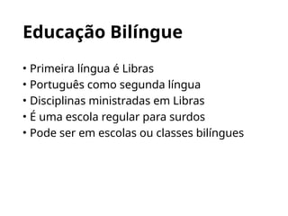 Educação Bilíngue
• Primeira língua é Libras
• Português como segunda língua
• Disciplinas ministradas em Libras
• É uma escola regular para surdos
• Pode ser em escolas ou classes bilíngues
 