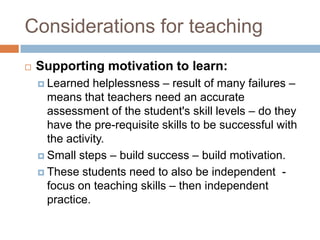 Considerations for teaching
   Supporting motivation to learn:
     Learned   helplessness – result of many failures –
      means that teachers need an accurate
      assessment of the student's skill levels – do they
      have the pre-requisite skills to be successful with
      the activity.
     Small steps – build success – build motivation.

     These students need to also be independent -
      focus on teaching skills – then independent
      practice.
 