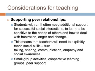 Considerations for teaching
   Supporting peer relationships:
     Students   with an II often need additional support
      for successful social interactions, to learn to be
      sensitive to the needs of others and how to deal
      with frustration, anger and change.
     This means that teachers will need to explicitly
      teach social skills – turn
      taking, sharing, communication, empathy and
      social awareness.
     Small group activities, cooperative learning
      groups, peer support.
 