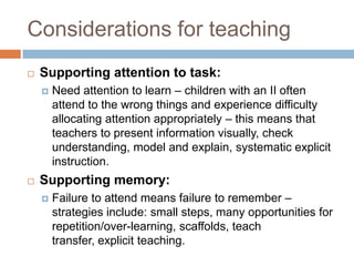 Considerations for teaching
   Supporting attention to task:
       Need attention to learn – children with an II often
        attend to the wrong things and experience difficulty
        allocating attention appropriately – this means that
        teachers to present information visually, check
        understanding, model and explain, systematic explicit
        instruction.
   Supporting memory:
       Failure to attend means failure to remember –
        strategies include: small steps, many opportunities for
        repetition/over-learning, scaffolds, teach
        transfer, explicit teaching.
 