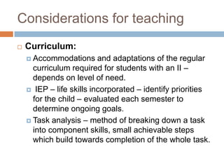 Considerations for teaching
   Curriculum:
     Accommodations      and adaptations of the regular
      curriculum required for students with an II –
      depends on level of need.
     IEP – life skills incorporated – identify priorities
      for the child – evaluated each semester to
      determine ongoing goals.
     Task analysis – method of breaking down a task
      into component skills, small achievable steps
      which build towards completion of the whole task.
 