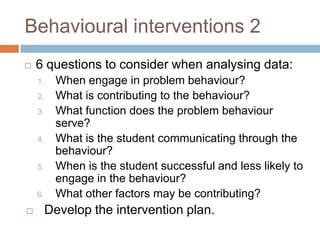 Behavioural interventions 2
   6 questions to consider when analysing data:
    1.    When engage in problem behaviour?
    2.    What is contributing to the behaviour?
    3.    What function does the problem behaviour
          serve?
    4.    What is the student communicating through the
          behaviour?
    5.    When is the student successful and less likely to
          engage in the behaviour?
    6.    What other factors may be contributing?
        Develop the intervention plan.
 