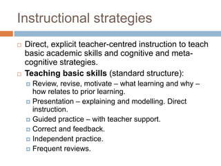 Instructional strategies
   Direct, explicit teacher-centred instruction to teach
    basic academic skills and cognitive and meta-
    cognitive strategies.
   Teaching basic skills (standard structure):
     Review, revise, motivate – what learning and why –
      how relates to prior learning.
     Presentation – explaining and modelling. Direct
      instruction.
     Guided practice – with teacher support.
     Correct and feedback.
     Independent practice.
     Frequent reviews.
 