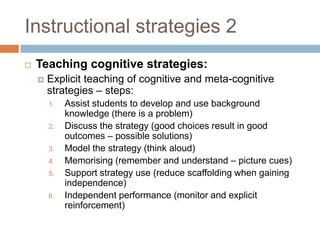 Instructional strategies 2
   Teaching cognitive strategies:
       Explicit teaching of cognitive and meta-cognitive
        strategies – steps:
        1.   Assist students to develop and use background
             knowledge (there is a problem)
        2.   Discuss the strategy (good choices result in good
             outcomes – possible solutions)
        3.   Model the strategy (think aloud)
        4.   Memorising (remember and understand – picture cues)
        5.   Support strategy use (reduce scaffolding when gaining
             independence)
        6.   Independent performance (monitor and explicit
             reinforcement)
 