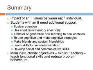 Summary
   Impact of an II varies between each individual.
   Students with an II need additional support:
     Sustain attention
     Use short term memory effectively
     Transfer or generalise new learning to new contexts
     To use cognitive and meta-cognitive strategies
     Make friends and sustain friendships
     Learn skills for self-determination
     Develop social and communicative skills
   Main instructional objectives – explicit teaching –
    teach functional skills and reduce problem
    behaviours.
 