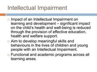 Intellectual Impairment
   Impact of an Intellectual Impairment on
    learning and development – significant impact
    on the child’s health and well-being is reduced
    through the provision of effective education,
    health and welfare support.
   Aim to develop meaningful skills and
    behaviours in the lives of children and young
    people with an Intellectual Impairment.
   Functional and academic programs across all
    learning areas.
 