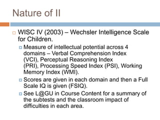 Nature of II
   WISC IV (2003) – Wechsler Intelligence Scale
    for Children.
     Measure     of intellectual potential across 4
      domains – Verbal Comprehension Index
      (VCI), Perceptual Reasoning Index
      (PRI), Processing Speed Index (PSI), Working
      Memory Index (WMI).
     Scores are given in each domain and then a Full
      Scale IQ is given (FSIQ).
     See L@GU in Course Content for a summary of
      the subtests and the classroom impact of
      difficulties in each area.
 